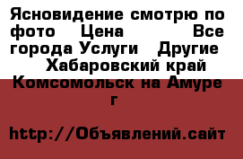 Ясновидение смотрю по фото  › Цена ­ 2 000 - Все города Услуги » Другие   . Хабаровский край,Комсомольск-на-Амуре г.